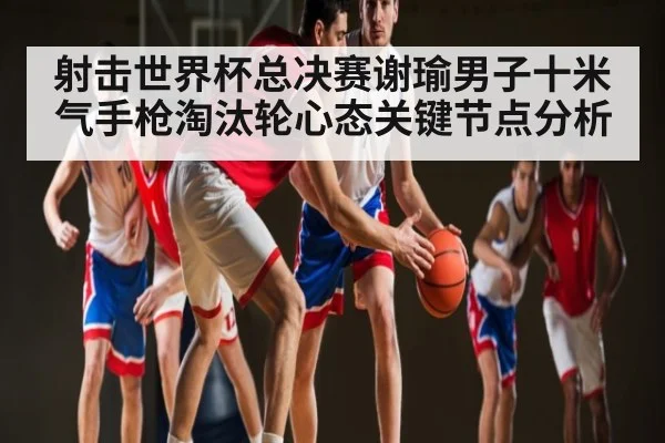 射击世界杯总决赛谢瑜男子十米气手枪淘汰轮心态关键节点分析