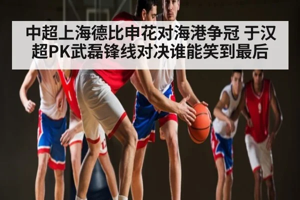 中超上海德比申花对海港争冠 于汉超PK武磊锋线对决谁能笑到最后