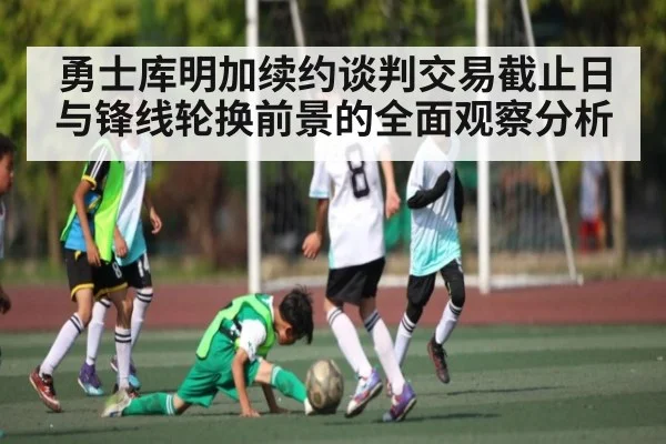 勇士库明加续约谈判交易截止日与锋线轮换前景的全面观察分析